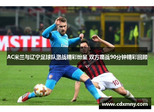 AC米兰与辽宁足球队激战精彩纷呈 双方鏖战90分钟精彩回顾